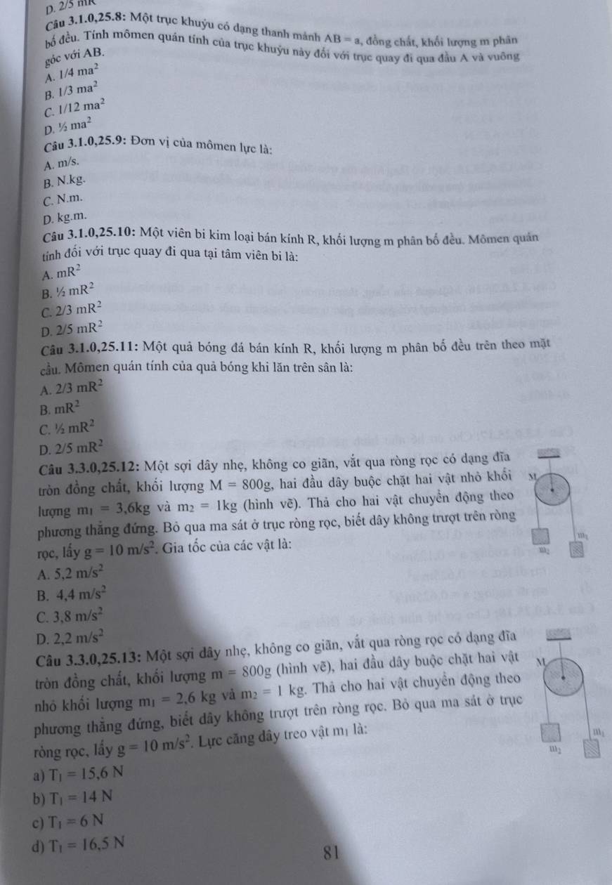 D. 2/5 mR
Câu 3.1.0,25.8: Một trục khuỷu có dạng thanh mánh AB=a , đồng chất, khối lượng m phân
bố đều. Tính mômen quán tính của trục khuỷu này đổi với trục quay đi qua đầu A và vuông
góc với AB.
A. 1/4ma^2
B. 1/3ma^2
C. 1/12ma^2
D. ½ ma^2
Câu 3.1.0,25.9: Đơn vị của mômen lực là:
A. m/s.
B. N.kg.
C. N.m.
D. kg.m.
Câu 3.1.0,25.10: Một viên bí kim loại bán kính R, khối lượng m phân bố đều. Mômen quán
tính đối với trục quay đi qua tại tâm viên bi là:
A. mR^2
B. ^1/_2mR^2
C. 2/3mR^2
D. 2/5mR^2
Câu 3.1.0,25.11: Một quả bóng đá bán kính R, khối lượng m phân bố đều trên theo mặt
cầu. Mômen quán tính của quả bóng khi lăn trên sân là:
A. 2/3mR^2
B. mR^2
C. ^1/_2mR^2
D. 2/5mR^2
Câu 3.3.0,25.12: Một sợi dây nhẹ, không co giãn, vắt qua ròng rọc có dạng đĩa
tròn đồng chất, khối lượng M=800g , hai đầu dây buộc chặt hai vật nhỏ khối M
lượng m_1=3,6kg và m_2=1kg (hình vẽ). Thả cho hai vật chuyển động theo
phương thắng đứng. Bỏ qua ma sát ở trục ròng rọc, biết dây không trượt trên ròng
rọc, lấy g=10m/s^2. Gia tốc của các vật là:
A. 5,2m/s^2
B. 4,4m/s^2
C. 3,8m/s^2
D. 2,2m/s^2
Câu 3.3.0,25.13: Một sợi dây nhẹ, không co giãn, vắt qua ròng rọc có dạng đĩa
tròn đồng chất, khối lượng m=800g (hình vẽ), hai đầu dây buộc chặt hai vật 
nhỏ khối lượng m_1=2,6kg và m_2=1kg. Thả cho hai vật chuyển động theo
phương thẳng đứng, biết dây không trượt trên ròng rọc. Bỏ qua ma sát ở trục
ròng rọc, lẩy g=10m/s^2 Lực căng dây treo vật mị là:
a) T_1=15,6N
b) T_1=14N
c) T_1=6N
d) T_1=16,5N
81