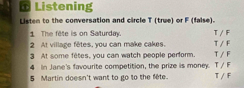 Listening 
Listen to the conversation and circle T (true) or F (false). 
1 The fête is on Saturday. T/F
2 At village fêtes, you can make cakes. T/F
3 At some fêtes, you can watch people perform. T/F
4 In Jane's favourite competition, the prize is money. T/F
5 Martin doesn't want to go to the fête. T/F