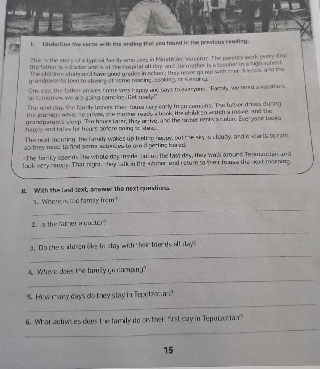 Underline the verbs with the ending that you found in the previous reading. 
This is the story of a typical family who lives in Minatitlán, Veracruz. The parents work every day; 
the father is a doctor and is at the hospital all day, and the mother is a teacher in a high school. 
The children study and have good grades in school; they never go out with their friends, and the 
grandparents love to staying at home reading, cooking, or sleeping. 
One day, the father arrives home very happy and says to everyone, “Family, we need a vacation, 
so tomorrow we are going camping. Get ready!" 
The next day, the family leaves their house very early to go camping. The father drives during 
the journey; while he drives, the mother reads a book, the children watch a movie, and the 
grandparents sleep. Ten hours later, they arrive, and the father rents a cabin. Everyone looks 
happy and talks for hours before going to sleep. 
The next morning, the family wakes up feeling happy, but the sky is cloudy, and it starts to rain, 
so they need to find some activities to avoid getting bored. 
-The family spends the whole day inside, but on the last day, they walk around Tepotzotlán and 
look very happy. That night, they talk in the kitchen and return to their house the next morning. 
II. With the last text, answer the next questions. 
1. Where is the family from? 
_ 
2. Is the father a doctor? 
_ 
3. Do the children like to stay with their friends all day? 
_ 
4. Where does the family go camping? 
_ 
_ 
5. How many days do they stay in Tepotzotlan? 
_ 
6. What activities does the family do on their first day in Tepotzotlán? 
15