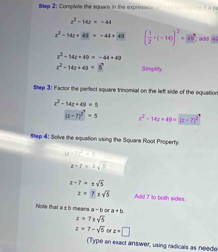 Complete the square in the expression x^2 * bx by making it a p
z^2-14z=-44
z^2-14z+49=-44+49 ( 1/2 · (-14))^2=49; add 49
z^2-14z+49=-44+49
z^2-14z+49=5 Simplify. 
Step 3: Factor the perfect square trinomial on the left side of the equation
z^2-14z+49=5
(z-7)^2=5
z^2-14z+49=(z-7)^2
Step 4: Solve the equation using the Square Root Property.
(z-7)^2=5
z-7=± sqrt(5)
z-7=± sqrt(5)
z=7± sqrt(5) Add 7 to both sides. 
Note that a± b means a-b or a+b.
z=7± sqrt(5)
z=7-sqrt(5) or z=□
(Type an exact answer, using radicals as neede