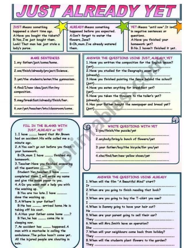 JUST ALREADY YET
JUST:Means something ALREADY:Means something YET:Means "until now".It is
happened a short time ago. happened before you expected.  in negative sentences or 
A:Have you bought the tickets? A:Don't forget to water the questions .
B:Yes,I've just bought them. flowers, Jane? A:Have you finished your
Look! That man has just stole a B:Oh,mum.I've already watered homework yet?
lady's purse . them . B:No.I haven't finished it yet
MAKE SENTENCES ANSWER THE QUESTIONS USING JUST,ALREADY,YET
_
1.my father/just/come/home. 1.Have you written the composition for the English lesson?
(yet)_
2.we/finish/already/project/Science. 2.Have you studied for the Geography exam yet?
_
(already)_
3.yet/the students/enter/the gymnasium. 3.Have you finished painting the fence behind the school?
_
(just)_
4.find/I/new idea/just/for/my 4.Have you eaten anything for breakfast yet?
compos it ion .
(yet)_
_5.Have you taken the trousers to the tailer's yet?
5.meg/breakfast/already/finish/her. (already)_
_6.Has your father bought the newspaper and bread yet?
6.our/yet/teacher/into/classroom/come. (just)_
_
FILL IN THE BLANKS WITH WRITE QUESTIONS WITH YET
JUST, ALREADY or YET 1.you/finish/the puzzle/yet
1.I have_ .. heard that Mr.Brown_
had an accident.His wife called me a 2.anybody/bring/a bunch of flowers/yet
minute ago.
_
2.A:You can't go out before you finish 3.your father/buy/the bicycle/for you/yet
your homework.
_
B:Oh,mum I have _finished my 4.she/find/her/new yellow shoes/yet
homework .
_
3.Teacher:Have you finished answering
all the questions _?
Student:Yes teacher.I have_
completed them.I will write my name ANSWER THE QUESTIONS USING ALREADY
and give the exam paper to you. 1.When will the film "A Beautiful Mind' start?
4.A:Do you want met o help you with It_
the washing up . 2.When are you going to finish reading that book?
B:You are too late.I have_
_I
done the washing up. 3.When are you going to buy the T-shirt you saw?
5.A:Where is your father?
_I
B:He has _arrived home.He is 4.When is Sammy going to have your hair cut?
taking off his coat. He_
6.A:Has your father come home _2 5.When are your parent going to sell their car?
B:Yes,he has _come. He is
sleeping now. They_
6.When will Mrs.Smith have an operation?
7. An accident has _happened. A She_
man with a mustache is calling the 7.When will your neighbours come back from holiday?
ambulance.The police hasn't come yet. They_
All the injured people are shouting in 8.When will the students plant flowers to the garden?
pain . They_