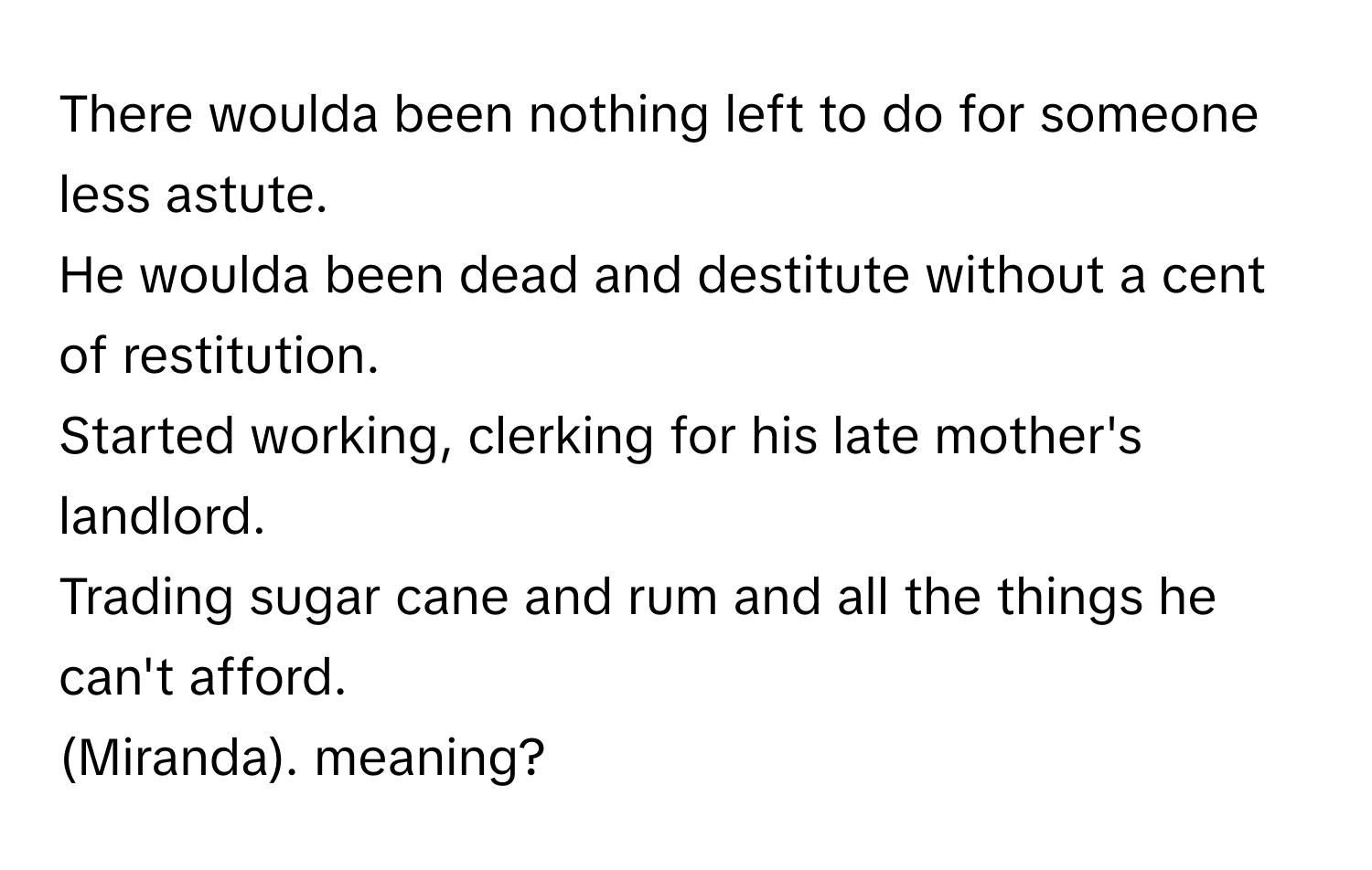 There woulda been nothing left to do for someone less astute. 
He woulda been dead and destitute without a cent of restitution. 
Started working, clerking for his late mother's landlord. 
Trading sugar cane and rum and all the things he can't afford. 
(Miranda). meaning?