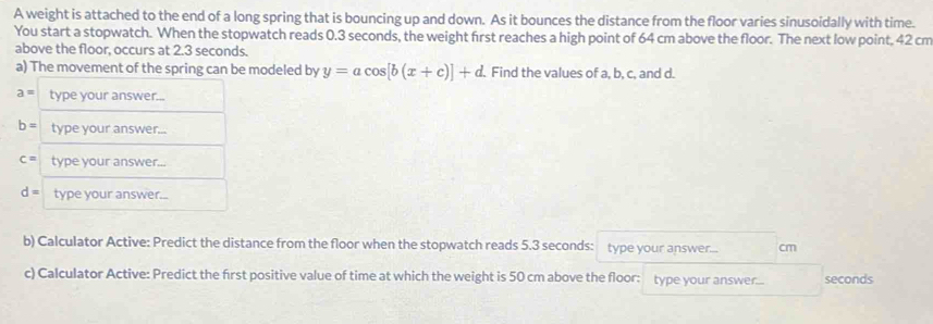 A weight is attached to the end of a long spring that is bouncing up and down. As it bounces the distance from the floor varies sinusoidally with time. 
You start a stopwatch. When the stopwatch reads 0.3 seconds, the weight first reaches a high point of 64 cm above the floor. The next low point, 42 cm
above the floor, occurs at 2.3 seconds. 
a) The movement of the spring can be modeled by y=acos [b(x+c)]+d. Find the values of a, b, c, and d.
a= type your answer...
b= type your answer...
c= type your answer...
d= type your answer... 
b) Calculator Active: Predict the distance from the floor when the stopwatch reads 5.3 seconds : type your answer... cm
c) Calculator Active: Predict the frst positive value of time at which the weight is 50 cm above the floor: type your answer... seconds