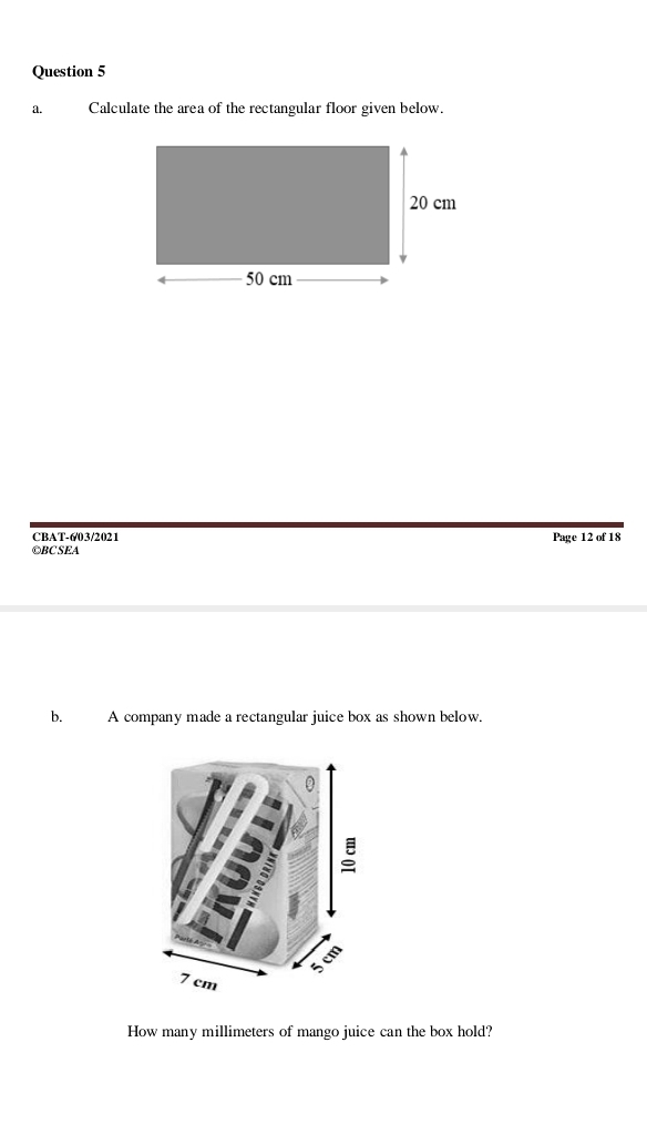 Calculate the area of the rectangular floor given below. 
CBAT-6/03/2021 Page 12 of 18 
©BC SEA 
b. A company made a rectangular juice box as shown below. 
How many millimeters of mango juice can the box hold?