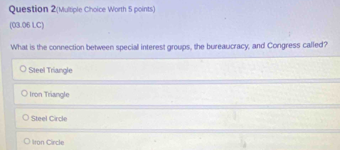 Question 2(Multiple Choice Worth 5 points)
(03.06 LC)
What is the connection between special interest groups, the bureaucracy, and Congress called?
Steel Triangle
Iron Triangle
Steel Circle
Iron Circle