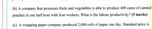 A company that processes fruits and vegetables is able to produce 400 cases of canned 
peaches in one half hour with four workers. What is the labour productivity? (5 marks) 
(c) A wrapping paper company produced 2,000 rolls of paper one day. Standard price is