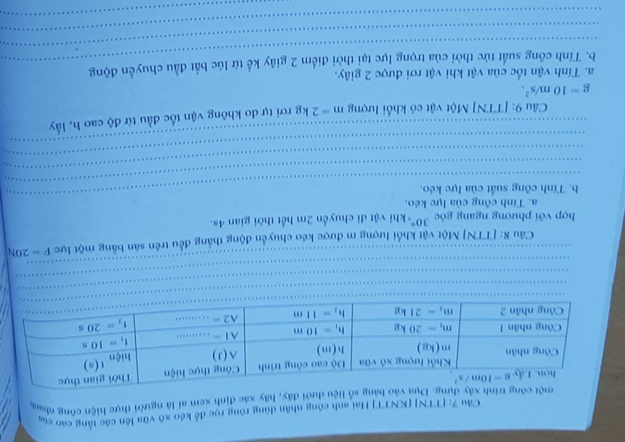 Cầu 7: [TTN] [KNTT] Hai anh công nhân dùng ròng rọc để kéo xô vữa lên các tằng cao của
ảng số liệu dưới đây, hãy xác định xem ai là người thực hiện công nham
_
_
Câu 8: [TTN] Một vật khổi lượng m được kếo chuyển động thắng đều trên sản bằng một lực F=20N
hợp với phương ngang góc 30° khi vật di chuyển 2m hết thời gian 4s.
a. Tính công của lực kéo.
b. Tính công suất của lực kéo.
_
_
_
_
_
_
_
_
_
_
_
_
Câu 9: [TTN] Một vật có khối lượng m=2kg rơi tự do không vận tốc đầu từ độ cao h, lấy
g=10m/s^2.
a. Tính vận tốc của vật khi vật rơi được 2 giây.
_
_
b. Tính công suất tức thời của trọng lực tại thời điểm 2 giây kể từ lúc bắt đầu chuyển động
_
_
_
_
_
