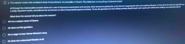 The namator makes this statement about Simon Wheeler, the storyteller, in Twain's 'The Cellebrated Jumping frog of Callaveras County'.
All through the interminable narative there can a vein of impressive eamestness and sincerty, which showred me pe pinly shat, as far from is mning the eas anything ridiculous of furmy albout his sitory, he megerted it as
a really important matter, and admired its two heroes as man of tranacendent genlus in finesse. To me, the spectacle of a man difing serenely allong through such a queer yam without ever smiling, was exquiertely alourd
What does this excerpt tell you about the narrator?
He has a unique sense of humce
He does not like gamblers.
He is eager to hear Simon Wheeler's story.
He does not understand Wheeler at all.