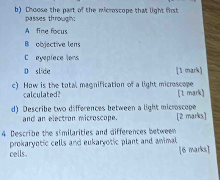 Choose the part of the microscope that light first
passes through:
A fine focus
B objective lens
C eyepiece lens
D slide [1 mark]
c) How is the total magnification of a light microscope
calculated? [1 mark]
d) Describe two differences between a light microscope
and an electron microscope. [2 marks]
4 Describe the similarities and differences between
prokaryotic cells and eukaryotic plant and animal
cells. [6 marks]