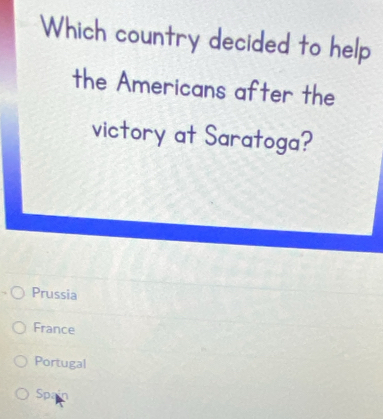 Which country decided to help
the Americans after the
victory at Saratoga?
Prussia
France
Portugal
Spa a