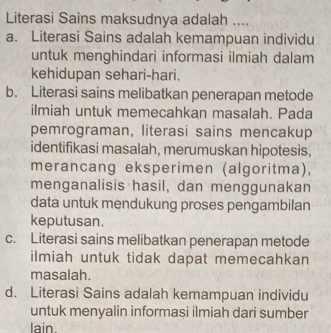 Literasi Sains maksudnya adalah ....
a. Literasi Sains adalah kemampuan individu
untuk menghindari informasi ilmiah dalam
kehidupan sehari-hari.
b. Literasi sains melibatkan penerapan metode
ilmiah untuk memecahkan masalah. Pada
pemrograman, literasi sains mencakup
identifikasi masalah, merumuskan hipotesis,
merancang eksperimen (algoritma),
menganalisis hasil, dan menggunakan
data untuk mendukung proses pengambilan
keputusan.
c. Literasi sains melibatkan penerapan metode
ilmiah untuk tidak dapat memecahkan
masalah.
d. Literasi Sains adalah kemampuan individu
untuk menyalin informasi ilmiah dari sumber
lain