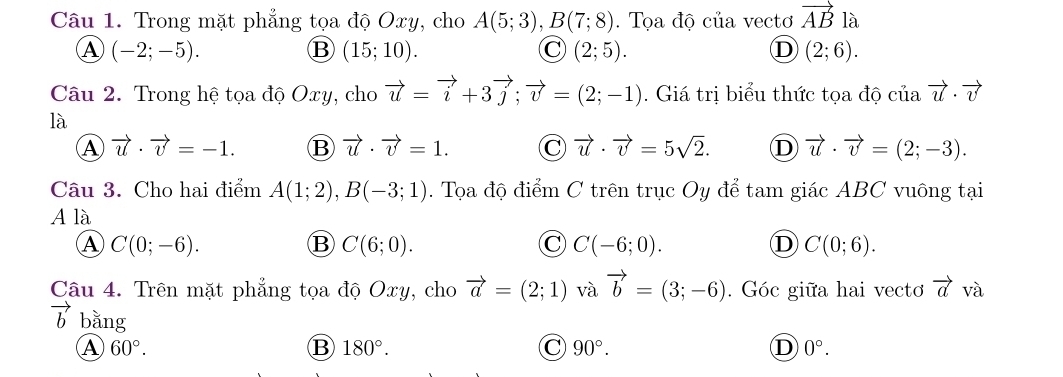 Trong mặt phẳng tọa độ Oxy, cho A(5;3), B(7;8). Tọa độ của vectơ vector AB là
A (-2;-5).
B (15;10).
C (2;5).
D (2;6). 
Câu 2. Trong hệ tọa độ Oxy, cho vector u=vector i+3vector j; vector v=(2;-1). Giá trị biểu thức tọa độ của vector u· vector v
là
A vector u· vector v=-1. B vector u· vector v=1. C vector u· vector v=5sqrt(2). D vector u· vector v=(2;-3). 
Câu 3. Cho hai điểm A(1;2), B(-3;1). Tọa độ điểm C trên trục Oy để tam giác ABC vuông tại
A là
A C(0;-6).
B C(6;0).
C C(-6;0).
D C(0;6). 
Câu 4. Trên mặt phẳng tọa độ Oxy, cho vector a=(2;1) và vector b=(3;-6). Góc giữa hai vecto vector a và
vector b bằng
A 60°.
B 180°.
C 90°.
D 0°.