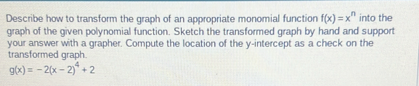 Describe how to transform the graph of an appropriate monomial function f(x)=x^n into the
graph of the given polynomial function. Sketch the transformed graph by hand and support
your answer with a grapher. Compute the location of the y-intercept as a check on the
transformed graph.
g(x)=-2(x-2)^4+2