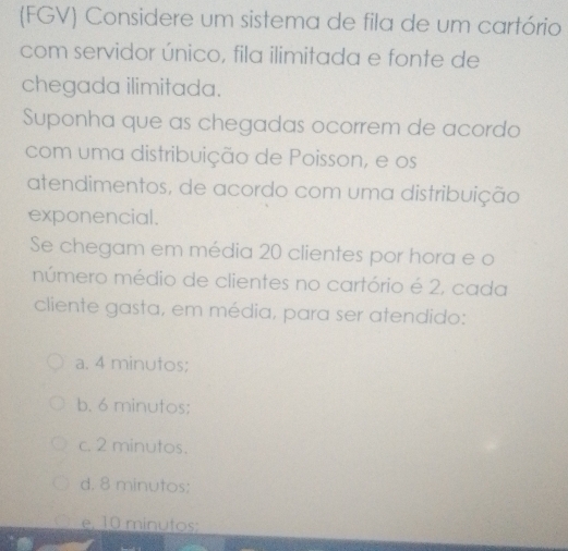 (FGV) Considere um sistema de fila de um cartório
com servidor único, fila ilimitada e fonte de
chegada ilimitada.
Suponha que as chegadas ocorrem de acordo
com uma distribuição de Poisson, e os
atendimentos, de acordo com uma distribuição
exponencial.
Se chegam em média 20 clientes por hora e o
múmero médio de clientes no cartório é 2, cada
cliente gasta, em média, para ser atendido:
a. 4 minutos;
b. 6 minutos :
c. 2 minutos.
d. 8 minutos;
e, 10 minutos;