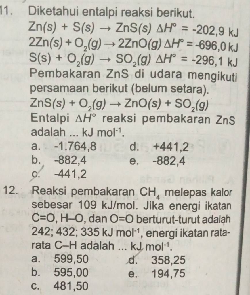 Diketahui entalpi reaksi berikut.
Zn(s)+S(s)to ZnS(s)△ H°=-202,9kJ
2Zn(s)+O_2(g)to 2ZnO(g)△ H°=-696,0kJ
S(s)+O_2(g)to SO_2(g)△ H°=-296,1kJ
Pembakaran ZnS di udara mengikuti
persamaan berikut (belum setara).
ZnS(s)+O_2(g)to ZnO(s)+SO_2(g)
Entalpi △ H° reaksi pembakaran ZnS
adalah ... kJmol^(-1).
a. -1.764,8 d. +441,2
b. -882,4 e. -882,4
c. -441,2
12. Reaksi pembakaran CH_4 melepas kalor
sebesar 109 kJ/mol. Jika energi ikatan
C=0, H-O , dan O=0 berturut-turut adalah
242; 47° 32; 335kJmol^(-1) , energi ikatan rata-
rata C-H adalah ... kJ mol^(-1).
a. 599,50 d. 358,25
b. 595,00 e. 194,75
c. 481,50