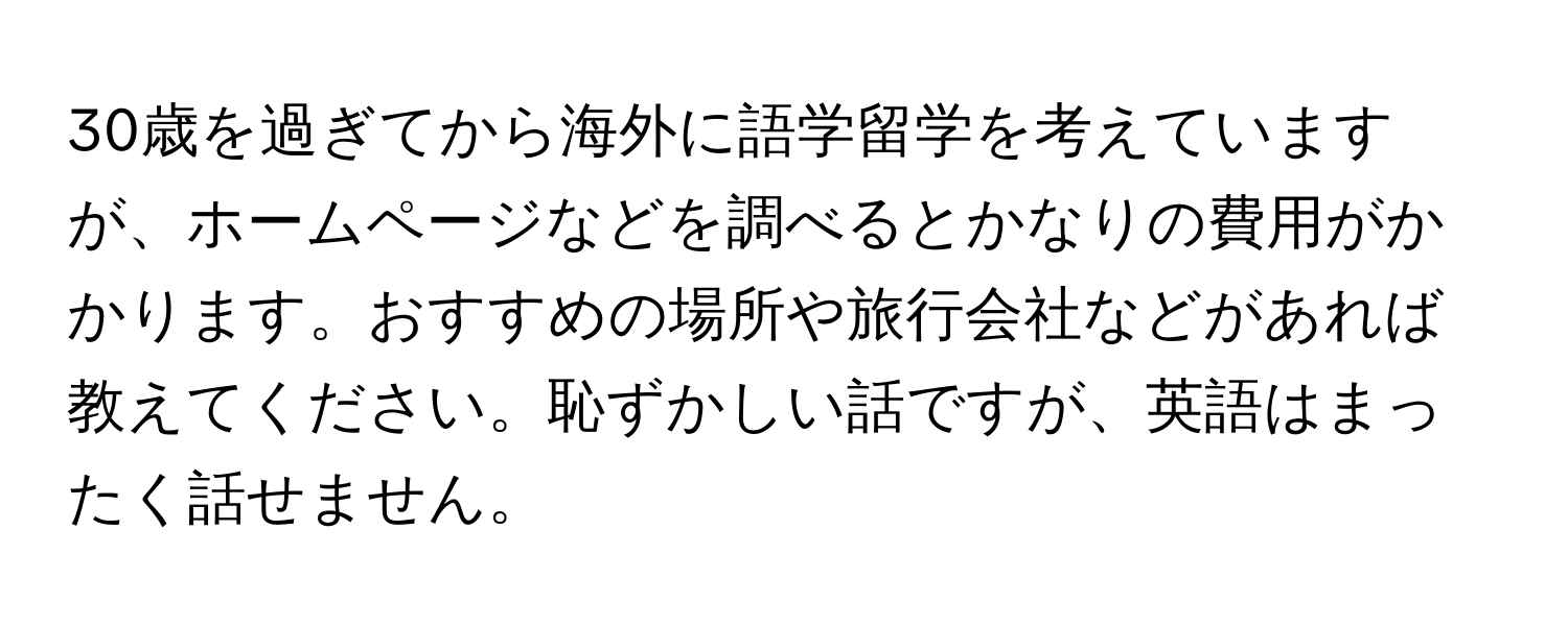 30歳を過ぎてから海外に語学留学を考えていますが、ホームページなどを調べるとかなりの費用がかかります。おすすめの場所や旅行会社などがあれば教えてください。恥ずかしい話ですが、英語はまったく話せません。