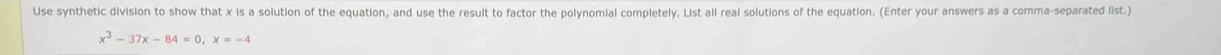 Use synthetic division to show that x is a solution of the equation, and use the result to factor the polynomial completely. List all real solutions of the equation. (Enter your answers as a comma-separated list.)
x^3-37x-84=0, x=-4