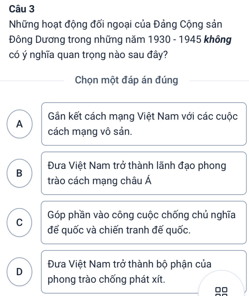 Những hoạt động đối ngoại của Đảng Cộng sản
Đông Dương trong những năm 1930 - 1945 không
có ý nghĩa quan trọng nào sau đây?
Chọn một đáp án đúng
Gần kết cách mạng Việt Nam với các cuộc
A
cách mạng vô sản.
Đưa Việt Nam trở thành lãnh đạo phong
B
trào cách mạng châu Á
Góp phần vào công cuộc chống chủ nghĩa
C
để quốc và chiến tranh đế quốc.
Đưa Việt Nam trở thành bộ phận của
D
phong trào chống phát xít.