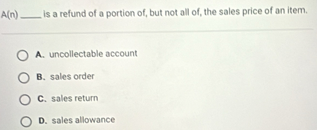 A(n) _is a refund of a portion of, but not all of, the sales price of an item.
A. uncollectable account
B. sales order
C. sales return
D. sales allowance