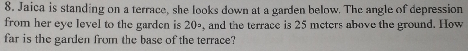 Jaica is standing on a terrace, she looks down at a garden below. The angle of depression 
from her eye level to the garden is 20∘, and the terrace is 25 meters above the ground. How 
far is the garden from the base of the terrace?