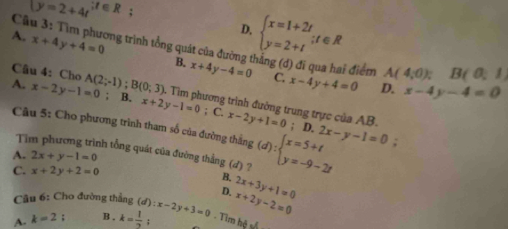 C (y=2+4t^(;t∈ R);
D. beginarrayl x=1+2t y=2+tendarray.  ;t∈ R
A. x+4y+4=0
1 3: Tìm phương trình tổng quát của đường t x+4y-4=0 C. x-4y+4=0 D. x-4y-4=0
B. i điểm A(4,0); B(0,1)
Câu 4: Cho
A. x-2y-1=0 A(2;-1); B(0;3); B. x+2y-1=0; C. x-2y+1=0. Tìm phương trình đường trung trực của AB.
Câu 5: Cho phương trình tham số của đường thắng (d):beginarrayl x=5+t y=-9-2tendarray.; D. 2x-y-1=0;
Tỉ nh tổng quát của đường thẳng (d) ?
A. 2x+y-1=0
C. x+2y+2=0
B.
D. 2x+3y+1=0
Cầu 6: Cho đường thẳng (d) : x-2y+3=0 x+2y-2=0
A. k=2; B . k= 1/2  : Tìm hệ số