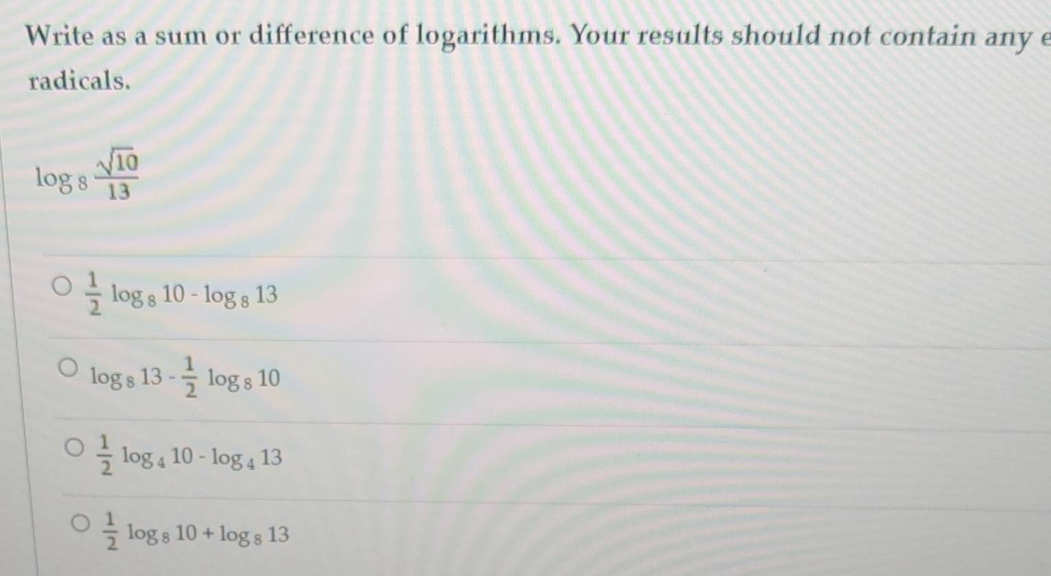 Write as a sum or difference of logarithms. Your results should not contain any e
radicals.
log _8 sqrt(10)/13 
 1/2 log _810-log _813
log _813- 1/2 log _810
 1/2 log _410-log _413
 1/2 log _810+log _813