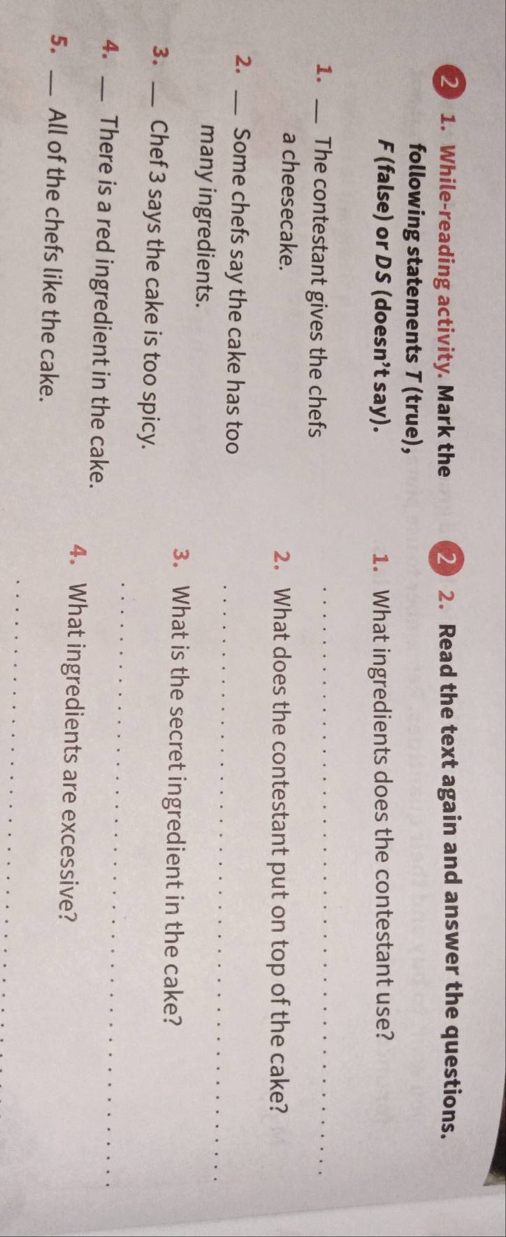 2 1. While-reading activity. Mark the 2 2. Read the text again and answer the questions. 
following statements T (true), 
F (false) or DS (doesn’t say). 1. What ingredients does the contestant use? 
1. _The contestant gives the chefs 
_ 
a cheesecake. 2. What does the contestant put on top of the cake? 
2. _Some chefs say the cake has too_ 
many ingredients. 
3. What is the secret ingredient in the cake? 
_ 
3. _Chef 3 says the cake is too spicy. 
4. _There is a red ingredient in the cake. 
4. What ingredients are excessive? 
5. _All of the chefs like the cake. 
_