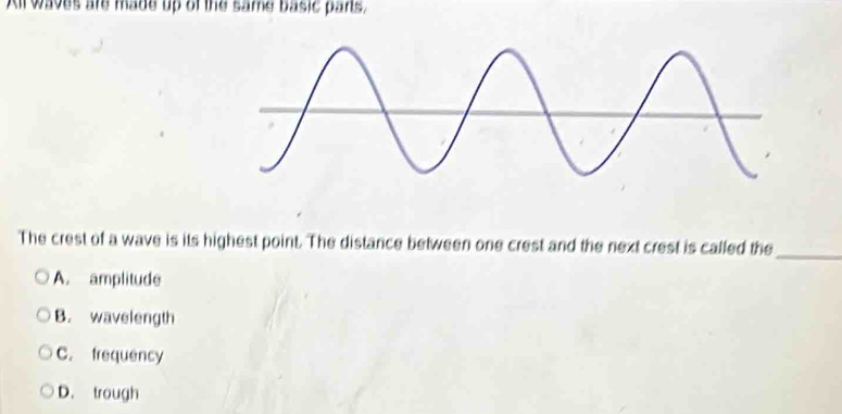 Al waves are made up of the same basic pans,
The crest of a wave is its highest point. The distance between one crest and the next crest is called the_
A. amplitude
B. wavelength
C. frequency
D. trough