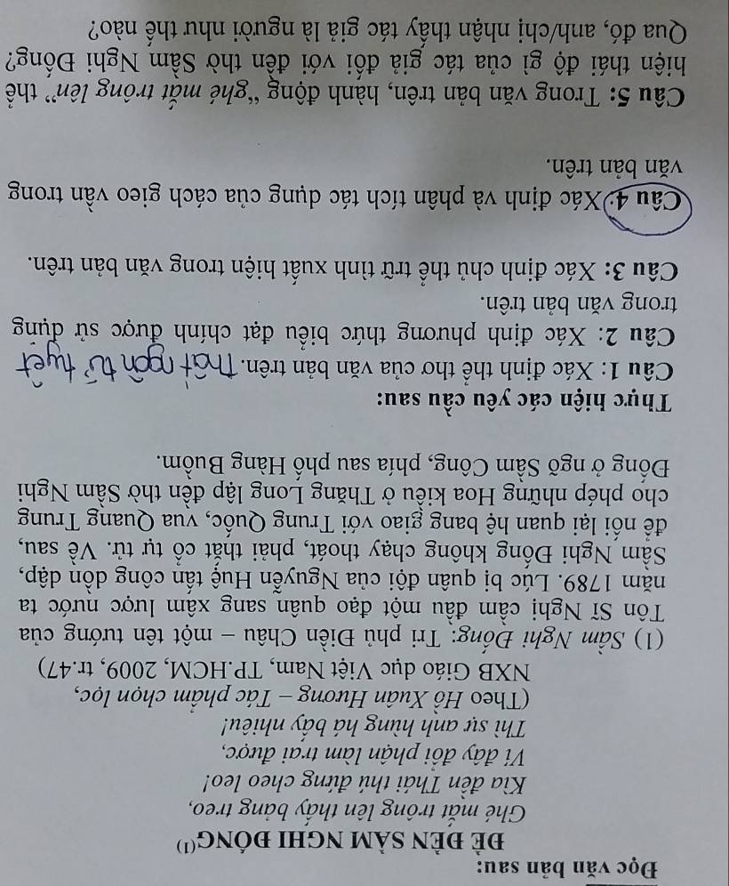 Đọc văn bản sau: 
đẻ đÈN sảm nghI đỒng'') 
Ghé mắt trông lên thấy bảng treo, 
Kìa đền Thái thú đứng cheo leo! 
Ví đây đồi phận làm trai được, 
Thì sự anh hùng há bầy nhiêu! 
(Theo Hồ Xuân Hương - Tác phâm chọn lọc, 
NXB Giáo dục Việt Nam, TP.HCM, 2009, tr.47) 
(1) Sầm Nghi Đống: Tri phủ Điền Châu - một tên tướng của 
Tôn Sĩ Nghị cầm đầu một đạo quân sang xâm lược nước ta 
năm 1789. Lúc bị quân đội của Nguyễn Huệ tấn công dồn dập, 
Sầm Nghi Đống không chạy thoát, phải thắt cổ tự tử. Về sau, 
để nối lại quan hệ bang giao với Trung Quốc, vua Quang Trung 
cho phép những Hoa kiều ở Thăng Long lập đền thờ Sầm Nghi 
Đổng ở ngõ Sầm Công, phía sau phố Hàng Buồm. 
Thực hiện các yêu cầu sau: 
Câu 1: Xác định thể thơ của văn bản trên. 
Câu 2: Xác định phương thức biểu đạt chính được sử dụng 
trong văn bản trên. 
Câu 3: Xác định chủ thể trữ tình xuất hiện trong văn bản trên. 
Câu 4:Xác định và phân tích tác dụng của cách gieo vần trong 
văn bản trên. 
Câu 5: Trong văn bản trên, hành động “ghé mắt trông lên” thể 
hiện thái độ gì của tác giả đối với đền thờ Sầm Nghi Đống? 
Qua đó, anh/chị nhận thấy tác giả là người như thế nào?