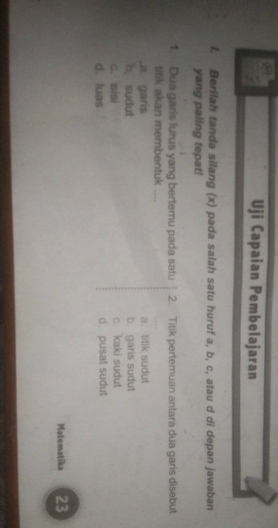 Uji Capaian Pembelajaran
I. Berilah tanda silang (x) pada salah satu huruf a, b, c, atau d di depan jawaban
yang paling tepat!
1. Dua garis lurus yang bertemu pada satu 2. Titik pertemuan antara dua garis disebut
titik akan membentuk ....
,a. garis a. titik sudut
b, sudut b. garis sudut
c. sisi c. kaki sudut
d. luas d. pusat sudut
Matematika 23