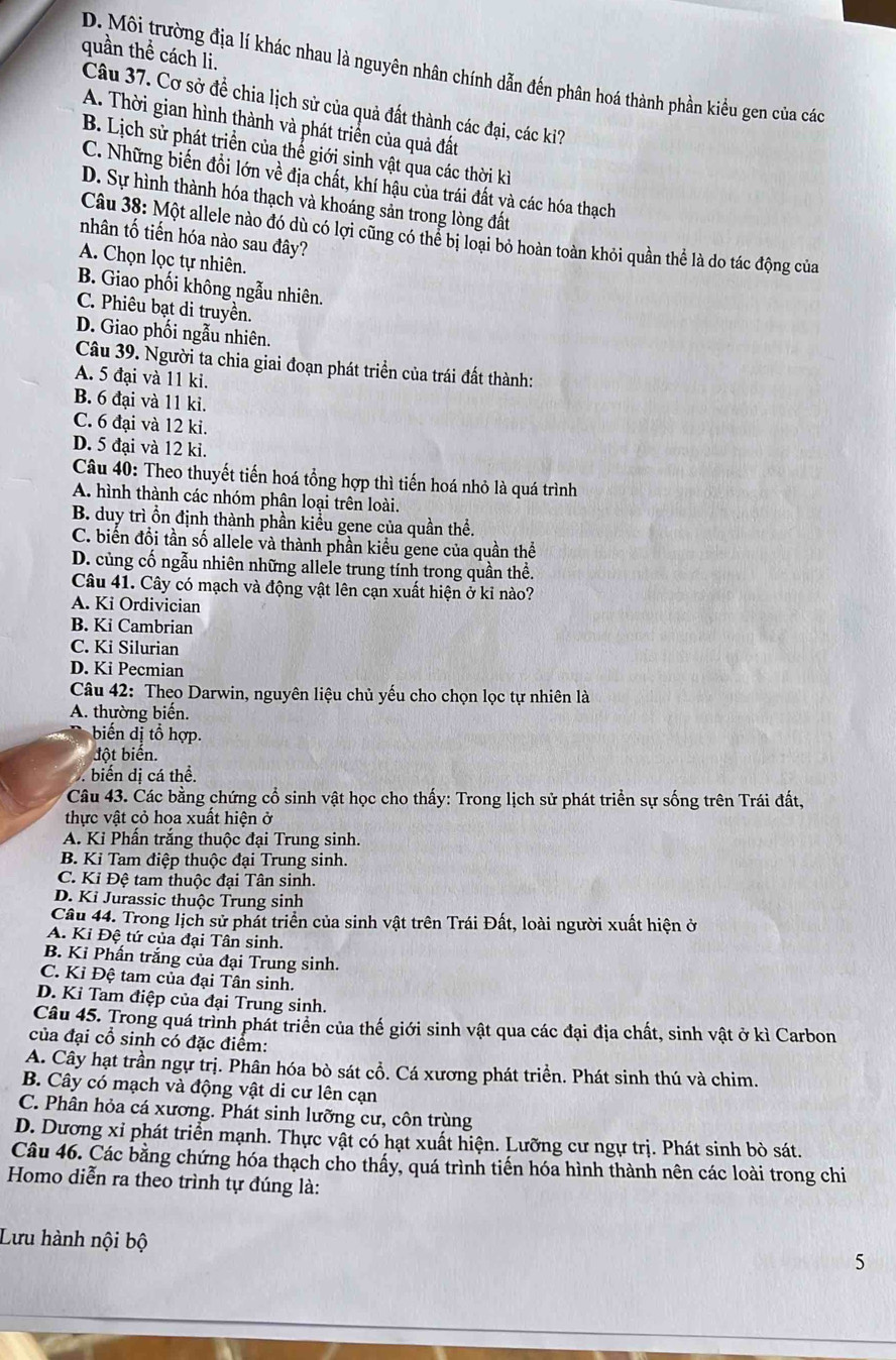 quần thể cách li.
D. Môi trường địa lí khác nhau là nguyên nhân chính dẫn đến phân hoá thành phần kiểu gen của các
Câu 37. Cơ sở để chia lịch sử của quả đất thành các đại, các ki?
A. Thời gian hình thành và phát triển của quả đất
B. Lịch sử phát triển của thể giới sinh vật qua các thời kì
C. Những biến đổi lớn về địa chất, khí hậu của trái đất và các hóa thạch
D. Sự hình thành hóa thạch và khoáng sản trong lòng đất
Câu 38: Một allele nào đó dù có lợi cũng có thể bị loại bỏ hoàn toàn khỏi quần thể là do tác động của
nhân tố tiến hóa nào sau đây?
A. Chọn lọc tự nhiên.
B. Giao phối không ngẫu nhiên.
C. Phiêu bạt di truyền.
D. Giao phối ngẫu nhiên.
Câu 39. Người ta chia giai đoạn phát triển của trái đất thành:
A. 5 đại và 11 ki.
B. 6 đại và 11 ki.
C. 6 đại và 12 ki.
D. 5 đại và 12 ki.
Câu 40: Theo thuyết tiến hoá tổng hợp thì tiến hoá nhỏ là quá trình
A. hình thành các nhóm phân loại trên loài.
B. duy trì ổn định thành phần kiểu gene của quần thể.
C. biển đổi tần số allele và thành phần kiểu gene của quần thể
D. củng cố ngẫu nhiên những allele trung tính trong quần thể.
Câu 41. Cây có mạch và động vật lên cạn xuất hiện ở kỉ nào?
A. Ki Ordivician
B. Ki Cambrian
C. Ki Silurian
D. Ki Pecmian
Câu 42: Theo Darwin, nguyên liệu chủ yếu cho chọn lọc tự nhiên là
A. thường biển.
biến dị tổ hợp.
đột biến.
biến dị cá thể.
Câu 43. Các bằng chứng cổ sinh vật học cho thấy: Trong lịch sử phát triển sự sống trên Trái đất,
thực vật cỏ hoa xuất hiện ở
A. Ki Phấn trắng thuộc đại Trung sinh.
B. Kỉ Tam điệp thuộc đại Trung sinh.
C. Kỉ Đệ tam thuộc đại Tân sinh.
D. Kỉ Jurassic thuộc Trung sinh
Câu 44. Trong lịch sử phát triển của sinh vật trên Trái Đất, loài người xuất hiện ở
A. Ki Đệ tứ của đại Tân sinh.
B. Kỉ Phấn trắng của đại Trung sinh.
C. Kỉ Đệ tam của đại Tân sinh.
D. Kỉ Tam điệp của đại Trung sinh.
Câu 45. Trong quá trình phát triển của thế giới sinh vật qua các đại địa chất, sinh vật ở kì Carbon
của đại cổ sinh có đặc điểm:
A. Cây hạt trần ngự trị. Phân hóa bò sát cổ. Cá xương phát triển. Phát sinh thú và chim.
B. Cây có mạch và động vật di cư lên cạn
C. Phân hỏa cá xương. Phát sinh lưỡng cư, côn trùng
D. Dương xỉ phát triển mạnh. Thực vật có hạt xuất hiện. Lưỡng cư ngự trị. Phát sinh bò sát.
Câu 46. Các bằng chứng hóa thạch cho thấy, quá trình tiến hóa hình thành nên các loài trong chi
Homo diễn ra theo trình tự đúng là:
Lưu hành nội bộ
5