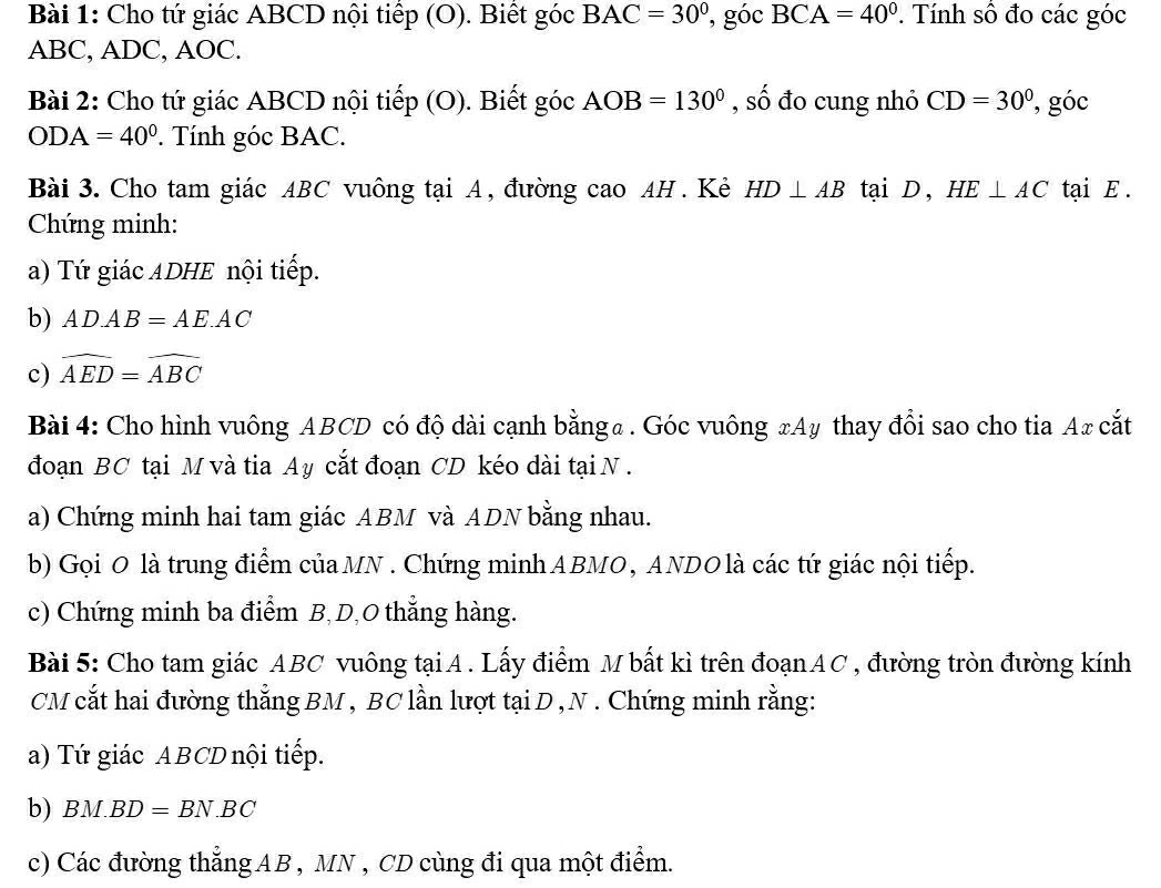 Cho tứ giác ABCD nội tiếp (O). Biết góc BAC=30° , góc BCA=40° ' Tính số đo các góc
ABC, ADC, AOC. 
Bài 2: Cho tứ giác ABCD nội tiếp ( 0 ). Biết góc AOB=130° , số đo cung nhỏ CD=30° , góc
ODA=40°. Tính góc BAC. 
Bài 3. Cho tam giác ABC vuông tại A, đường cao AH . Kẻ HD⊥ AB tại D ， HE⊥ AC tại E. 
Chứng minh: 
a) Tứ giác ADHE nội tiếp. 
b) AD.AB=AE.AC
c) widehat AED=widehat ABC
Bài 4: Cho hình vuông ABCD có độ dài cạnh bằnga . Góc vuông xAy thay đổi sao cho tia Ax cắt 
đoạn BC tại M và tia Ay cắt đoạn CD kéo dài tại N. 
a) Chứng minh hai tam giác ABM và ADN bằng nhau. 
b) Gọi 0 là trung điểm củaMN . Chứng minhABMO, ANDO là các tứ giác nội tiếp. 
c) Chứng minh ba điểm B, D, 0 thẳng hàng. 
Bài 5: Cho tam giác ABC vuông tạiA. Lấy điểm M bất kì trên đoạnAC, đường tròn đường kính 
CM cắt hai đường thẳng BM , BC lần lượt tại D , N . Chứng minh rằng: 
a) Tứ giác ABCD nội tiếp. 
b) BM.BD=BN.BC
c) Các đường thẳng AB , MN , CD cùng đi qua một điểm.