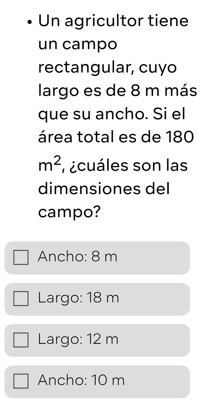 Un agricultor tiene
un campo
rectangular, cuyo
largo es de 8 m más
que su ancho. Si el
área total es de 180
m^2 ¿cuáles son las
dimensiones del
campo?
Ancho: 8 m
Largo: 18 m
Largo: 12 m
Ancho: 10 m