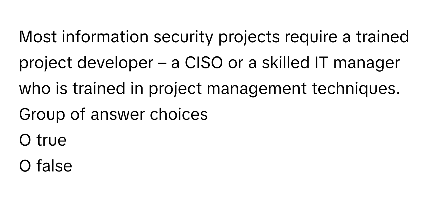 Most information security projects require a trained project developer – a CISO or a skilled IT manager who is trained in project management techniques.  Group of answer choices
O true
O false