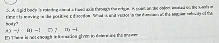 A rigid body is rotating about a fixed axis through the origin. A point on the object located on the x-axis at
time t is moving in the positive z direction. What is unit vector in the direction of the angular velocity of the
body?
A) -j B) -î C) j D) -i
E) There is not enough information given to determine the answer