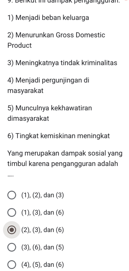 Benkut inr đanpak pengängguran.
1) Menjadi beban keluarga
2) Menurunkan Gross Domestic
Product
3) Meningkatnya tindak kriminalitas
4) Menjadi pergunjingan di
masyarakat
5) Munculnya kekhawatiran
dimasyarakat
6) Tingkat kemiskinan meningkat
Yang merupakan dampak sosial yang
timbul karena pengangguran adalah
…
(1), (2), dan (3)
(1), (3), dan (6)
(2), (3), ), dan (6)
(3), (6), dan (5)
(4), (5), dan (6)