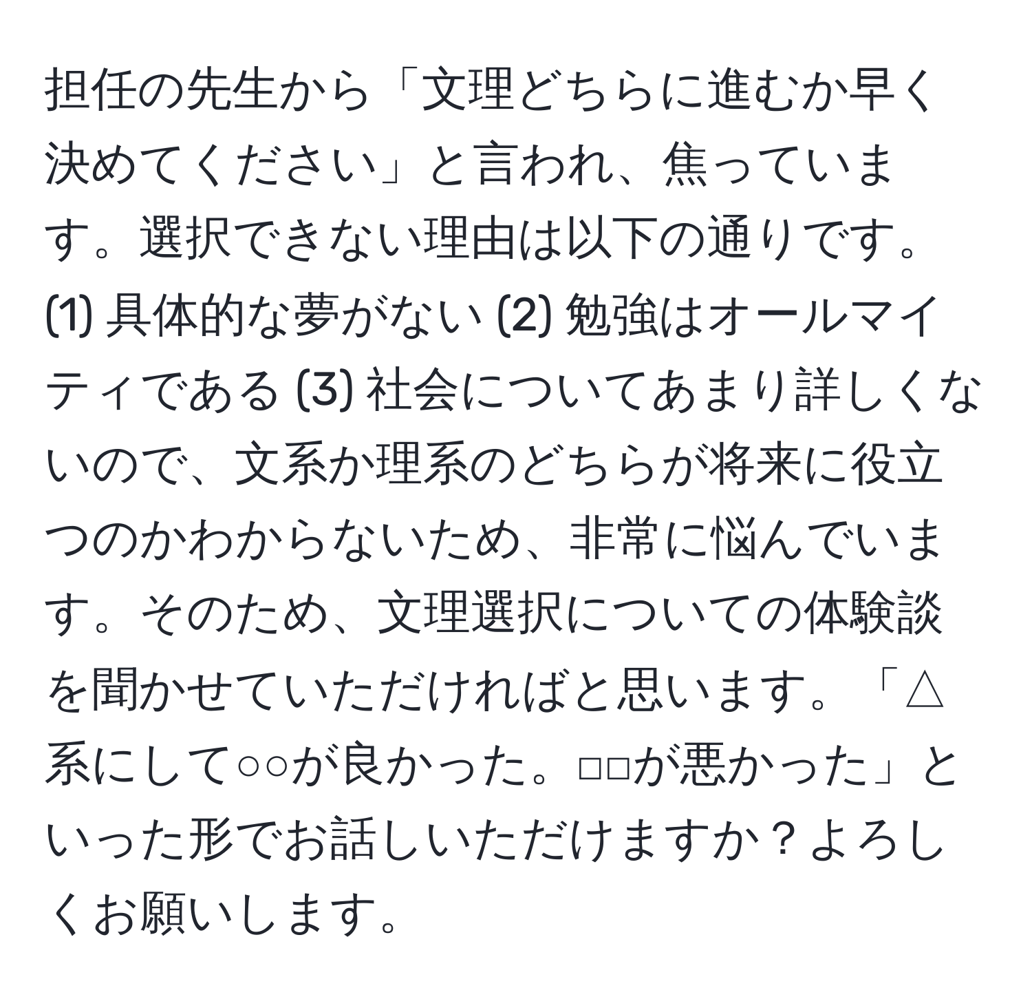 担任の先生から「文理どちらに進むか早く決めてください」と言われ、焦っています。選択できない理由は以下の通りです。(1) 具体的な夢がない (2) 勉強はオールマイティである (3) 社会についてあまり詳しくないので、文系か理系のどちらが将来に役立つのかわからないため、非常に悩んでいます。そのため、文理選択についての体験談を聞かせていただければと思います。「△系にして○○が良かった。□□が悪かった」といった形でお話しいただけますか？よろしくお願いします。