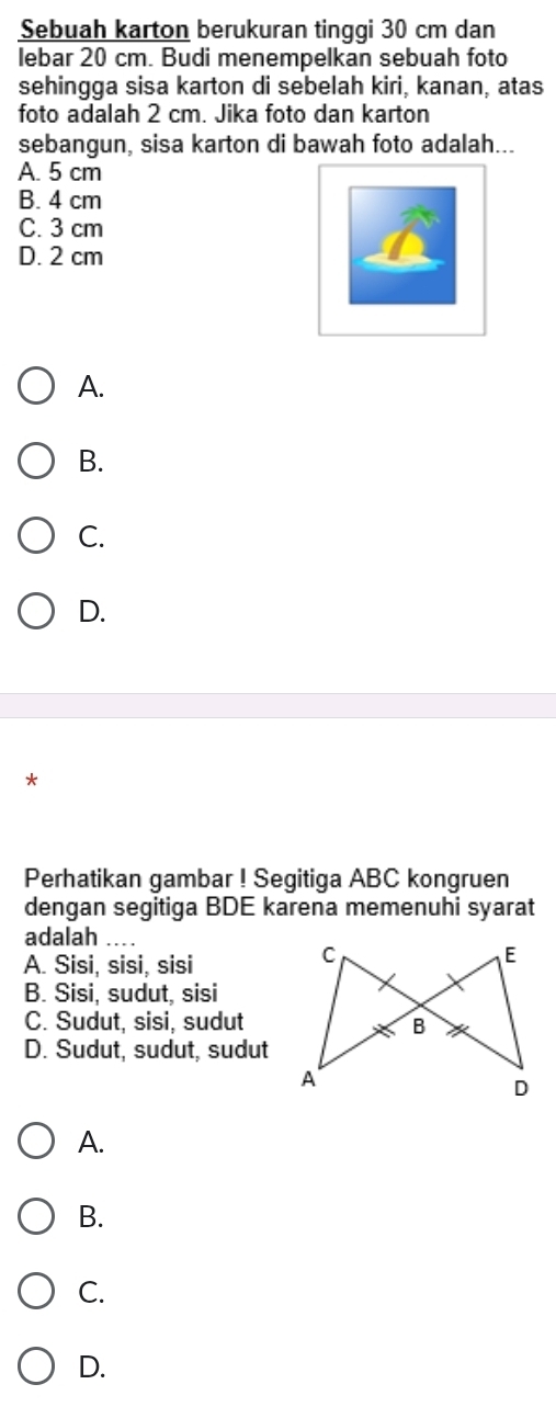 Sebuah karton berukuran tinggi 30 cm dan
lebar 20 cm. Budi menempelkan sebuah foto
sehingga sisa karton di sebelah kiri, kanan, atas
foto adalah 2 cm. Jika foto dan karton
sebangun, sisa karton di bawah foto adalah...
A. 5 cm
B. 4 cm
C. 3 cm
D. 2 cm
A.
B.
C.
D.
*
Perhatikan gambar ! Segitiga ABC kongruen
dengan segitiga BDE karena memenuhi syarat
adalah
A. Sisi, sisi, sisi
B. Sisi, sudut, sisi
C. Sudut, sisi, sudut
D. Sudut, sudut, sudut
A.
B.
C.
D.