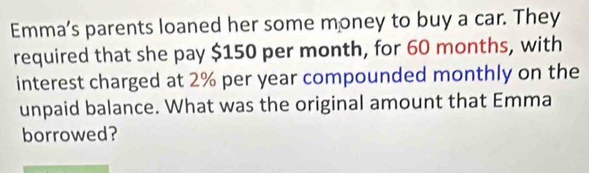 Emma’s parents loaned her some money to buy a car. They 
required that she pay $150 per month, for 60 months, with 
interest charged at 2% per year compounded monthly on the 
unpaid balance. What was the original amount that Emma 
borrowed?