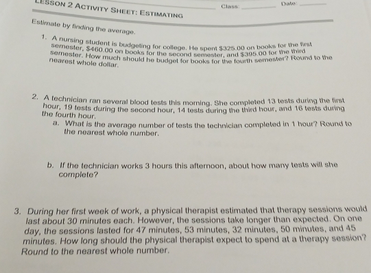 Class: _Date_ 
Lešson 2 Activity Sheet: Estimating_ 
Estimate by finding the average. 
1. A nursing student is budgeting for college. He spent $325.00 on books for the first 
semester, $460 00 on books for the lecond semester, and $395 d0 for the thir 
ngmester. How much should he budget for books for the fourth semester? Round to the 
nearest whole dollar. 
2. A technician ran several blood tests this morning. She completed 13 tests during the first 
the fourth hour. hour, 19 tests during the second hour, 14 tests during the third hour, and 16 tests during 
a. What is the average number of tests the technician completed in 1 hour? Round to 
the nearest whole number. 
b. If the technician works 3 hours this afternoon, about how many tests will she 
complete? 
3. During her first week of work, a physical therapist estimated that therapy sessions would 
last about 30 minutes each. However, the sessions take longer than expected. On one 
day, the sessions lasted for 47 minutes, 53 minutes, 32 minutes, 50 minutes, and 45
minutes. How long should the physical therapist expect to spend at a therapy session? 
Round to the nearest whole number.