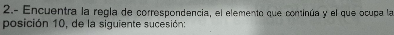 2.- Encuentra la regla de correspondencia, el elemento que continúa y el que ocupa la 
posición 10, de la siguiente sucesión: