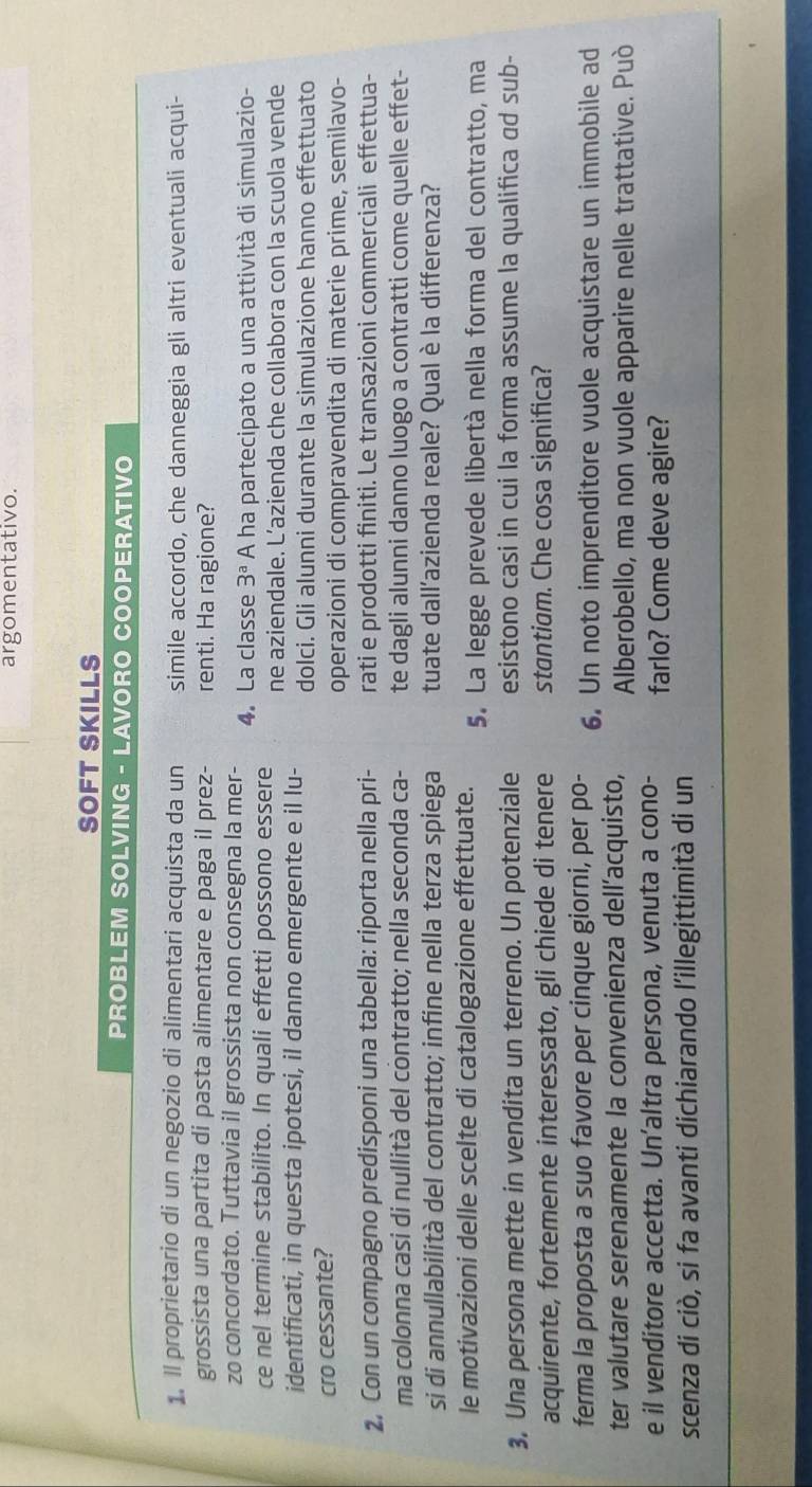 argomentativo.
SOFT SKILLS
PROBLEM SOLVING - LAVORO COOPERATIVO
1. Il proprietario di un negozio di alimentari acquista da un simile accordo, che danneggia gli altri eventuali acqui-
grossista una partita di pasta alimentare e paga il prez- renti. Ha ragione?
zo concordato. Tuttavia il grossista non consegna la mer- 4. La classe 3^a A ha partecipato a una attività di simulazio-
ce nel termine stabilito. In quali effetti possono essere ne aziendale. L’azienda che collabora con la scuola vende
identificati, in questa ipotesi, il danno emergente e il lu- dolci. Gli alunni durante la simulazione hanno effettuato
cro cessante?
operazioni di compravendita di materie prime, semilavo-
2, Con un compagno predisponi una tabella: riporta nella pri- rati e prodotti finiti. Le transazioni commerciali effettua-
ma colonna casi di nullità del contratto; nella seconda ca- te dagli alunni danno luogo a contratti come quelle effet-
si di annullabilità del contratto; infine nella terza spiega tuate dall’azienda reale? Qual è la differenza?
le motivazioni delle scelte di catalogazione effettuate. 5. La legge prevede libertà nella forma del contratto, ma
3. Una persona mette in vendita un terreno. Un potenziale esistono casi in cui la forma assume la qualifica ad sub-
acquirente, fortemente interessato, gli chiede di tenere stantiam. Che cosa significa?
ferma la proposta a suo favore per cinque giorni, per po- 6. Un noto imprenditore vuole acquistare un immobile ad
ter valutare serenamente la convenienza dell’acquisto, Alberobello, ma non vuole apparire nelle trattative. Può
e il venditore accetta. Un'altra persona, venuta a cono- farlo? Come deve agire?
scenza di ciò, si fa avanti dichiarando l'illegittimità di un