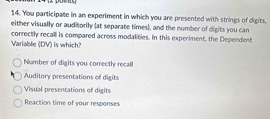 4 (2 points)
14. You participate in an experiment in which you are presented with strings of digits,
either visually or auditorily (at separate times), and the number of digits you can
correctly recall is compared across modalities. In this experiment, the Dependent
Variable (DV) is which?
Number of digits you correctly recall
Auditory presentations of digits
Visual presentations of digits
Reaction time of your responses