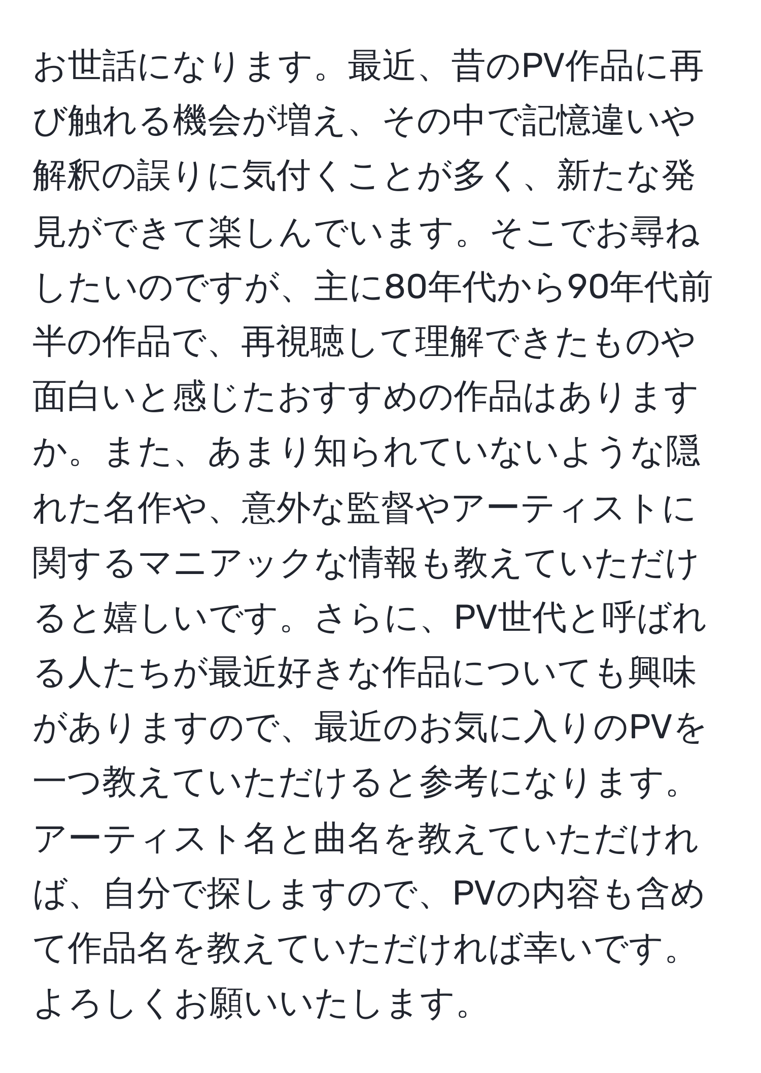 お世話になります。最近、昔のPV作品に再び触れる機会が増え、その中で記憶違いや解釈の誤りに気付くことが多く、新たな発見ができて楽しんでいます。そこでお尋ねしたいのですが、主に80年代から90年代前半の作品で、再視聴して理解できたものや面白いと感じたおすすめの作品はありますか。また、あまり知られていないような隠れた名作や、意外な監督やアーティストに関するマニアックな情報も教えていただけると嬉しいです。さらに、PV世代と呼ばれる人たちが最近好きな作品についても興味がありますので、最近のお気に入りのPVを一つ教えていただけると参考になります。アーティスト名と曲名を教えていただければ、自分で探しますので、PVの内容も含めて作品名を教えていただければ幸いです。よろしくお願いいたします。