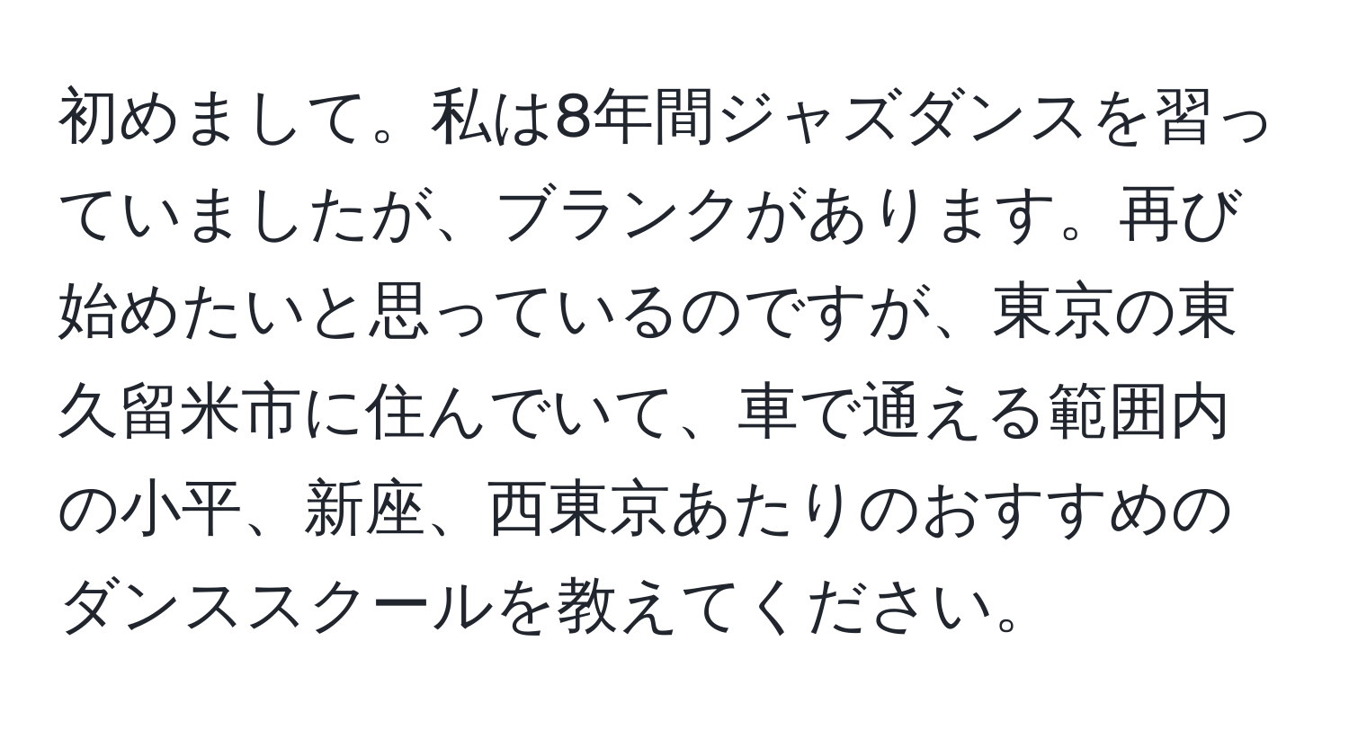 初めまして。私は8年間ジャズダンスを習っていましたが、ブランクがあります。再び始めたいと思っているのですが、東京の東久留米市に住んでいて、車で通える範囲内の小平、新座、西東京あたりのおすすめのダンススクールを教えてください。