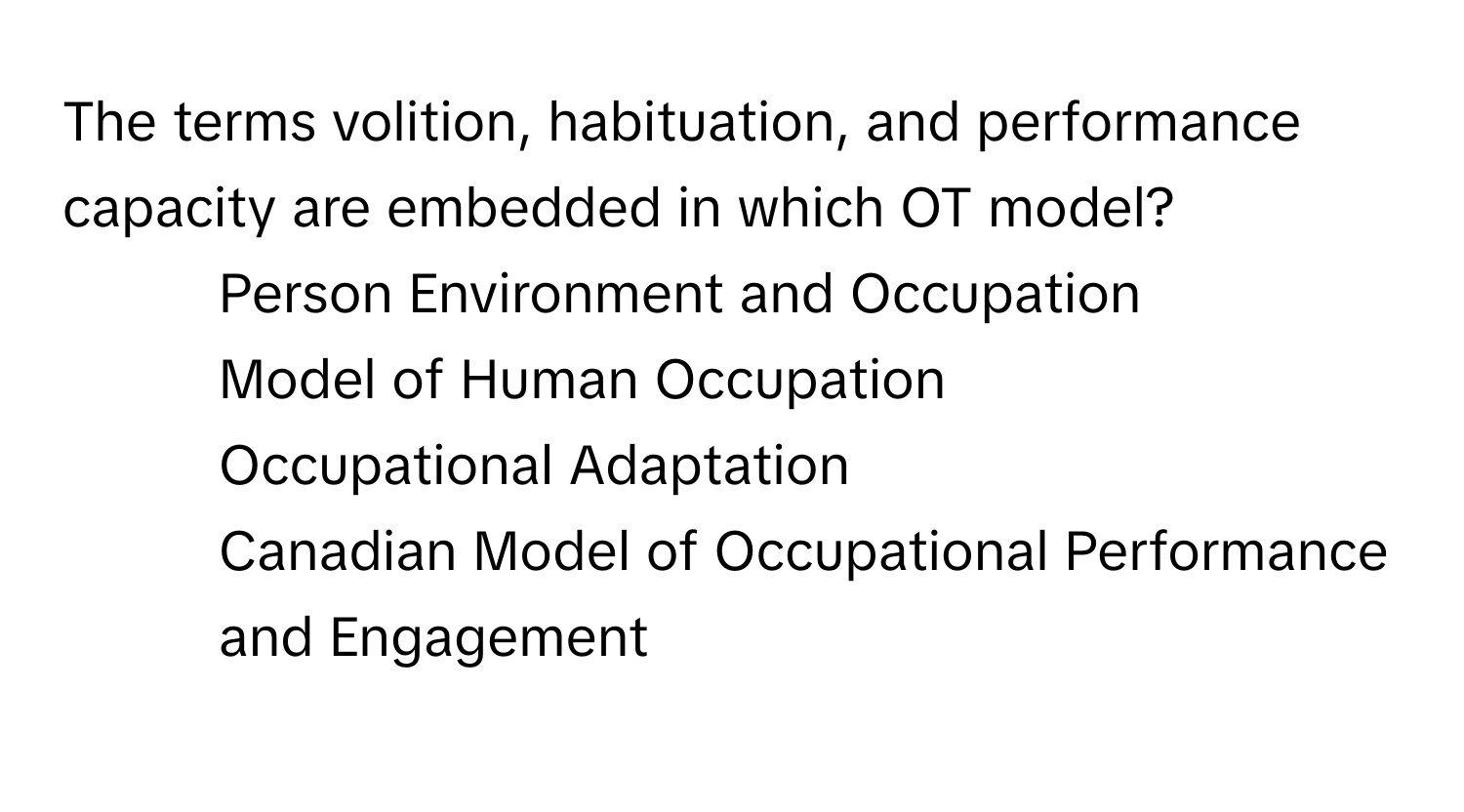 The terms volition, habituation, and performance capacity are embedded in which OT model?
1) Person Environment and Occupation
2) Model of Human Occupation
3) Occupational Adaptation
4) Canadian Model of Occupational Performance and Engagement