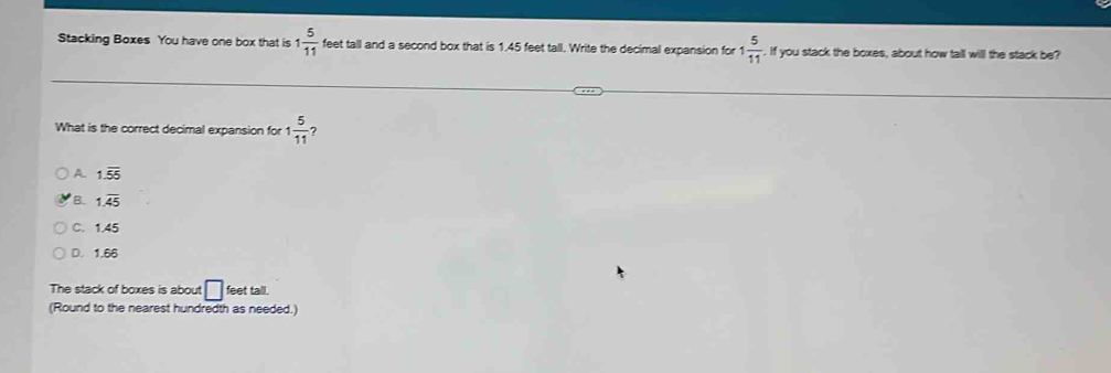 Stacking Boxes You have one box that is 1 5/11  feet tall and a second box that is 1.45 feet tall. Write the decimal expansion for 1 5/11 . If you stack the boxes, about how tall will the stack be?
What is the correct decimal expansion for 1 5/11  ?
A 1.overline 55
B. 1.overline 45
C. 1.45
D. 1.66
The stack of boxes is about □ feet tall.
(Round to the nearest hundredth as needed.)