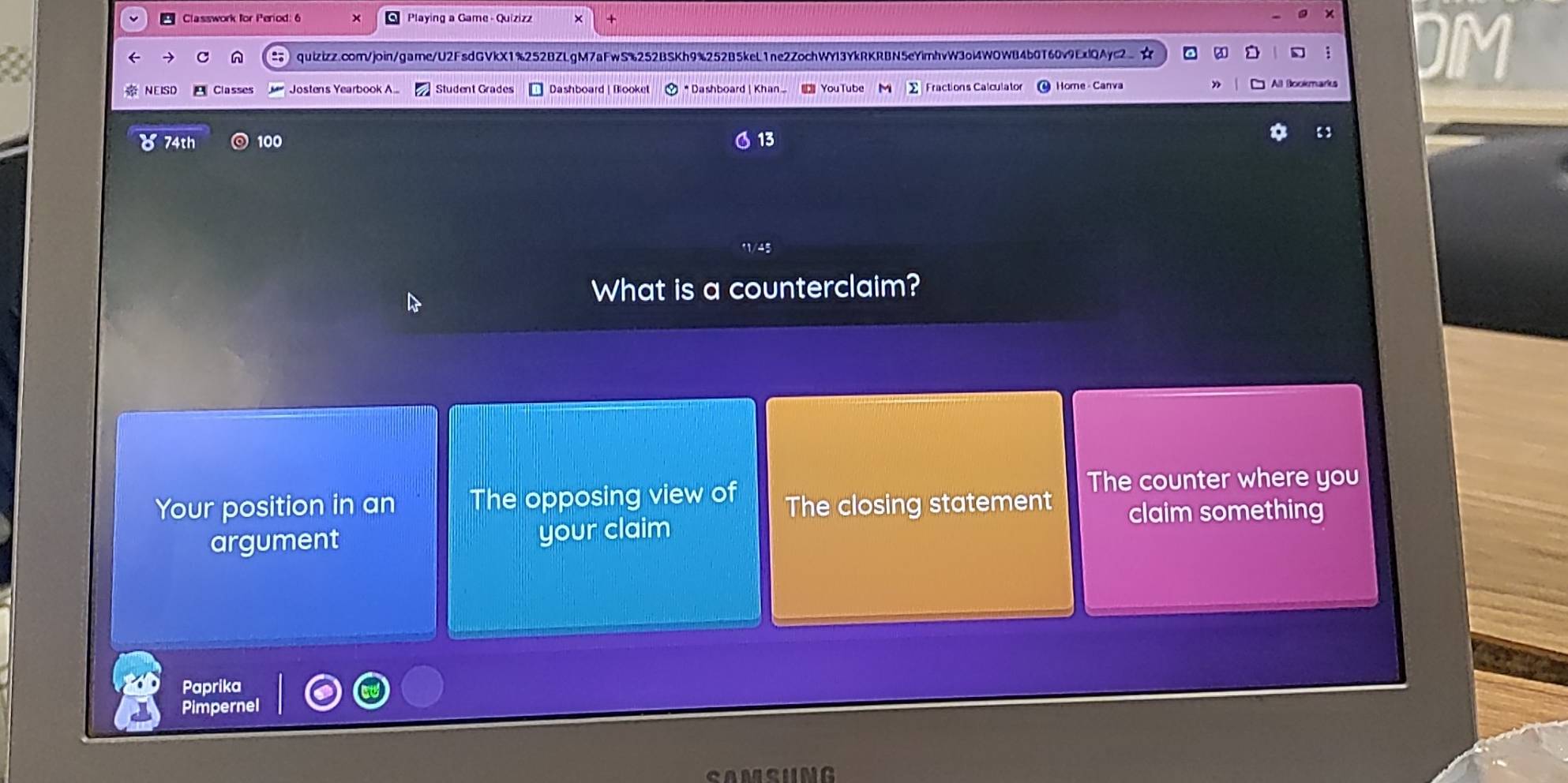 Classwork for Period: 6 Playing a Game - Quizizz * 
× 

C n quizizz.com/join/game/U2FsdGVkX1%252BZLgM7aFwS%252BSKh9%252B5keL1ne2ZochWYI3YkRKRBN5eYimhvW3oi4WOWB4b0T60v9ExlQAyc2☆ 
NEISD Classes Jostens Yearbook A... Student Grades Dashboard | Blooket * Dashboard | Khan YouTube Fractions Calculato Home - Canva 
74th 100 13 
What is a counterclaim? 
Your position in an The opposing view of The closing statement The counter where you 
claim something 
argument your claim 
Paprika 
Pimpernel 
MSUNG