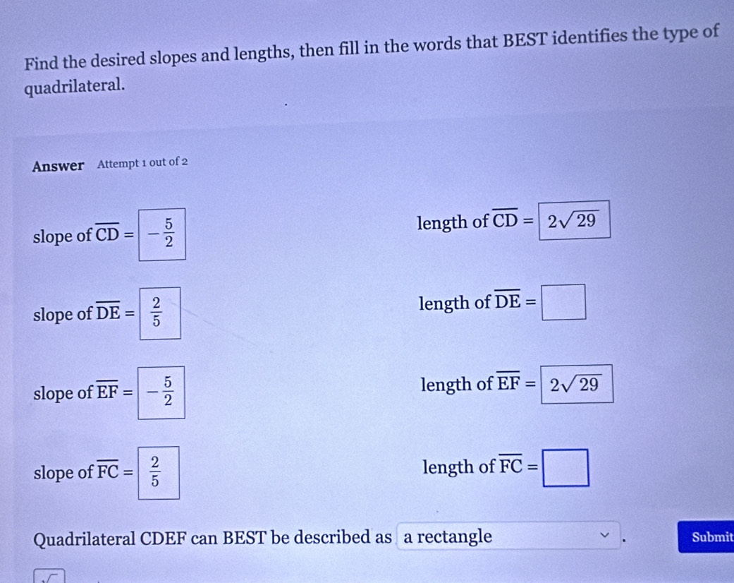 Find the desired slopes and lengths, then fill in the words that BEST identifies the type of
quadrilateral.
Answer Attempt 1 out of 2
slope of overline CD= | - 5/2  length of overline CD= 2sqrt(29)
slope of overline DE=  2/5  length of overline DE=□
slope of overline EF=- 5/2  length of overline EF=2sqrt(29)
slope of overline FC=| 2/5  length of overline FC=□
Quadrilateral CDEF can BEST be described as a rectangle Submit