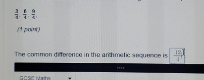  3/4 ,  6/4 ,  9/4 ,... 
(1 point) 
The common difference in the arithmetic sequence is  12/4 
--- 
GCSE Maths